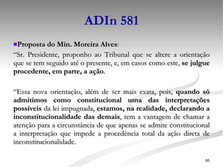 ADIn 581 Proposta do Min. Moreira Alves : “ Sr. Presidente, proponho ao Tribunal que se altere a orientação que se tem seguido até o presente, e, em casos como este,  se julgue procedente, em parte, a ação . “ Essa nova orientação, além de ser mais exata, pois,  quando só admitimos como constitucional uma das interpretações possíveis  da lei impugnada,  estamos, na realidade, declarando a inconstitucionalidade das demais , tem a vantagem de chamar a atenção para a circunstância de que apenas se admite constitucional a interpretação que impede a procedência total da ação direta de inconstitucionalidade. 