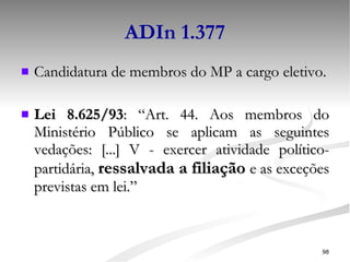 ADIn 1.377 Candidatura de membros do MP a cargo eletivo. Lei 8.625/93 : “Art. 44. Aos membros do Ministério Público se aplicam as seguintes vedações: [...] V - exercer atividade político-partidária,  ressalvada a filiação  e as exceções previstas em lei.” 