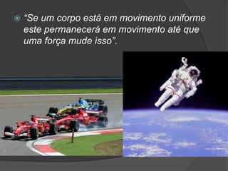 “Se um corpo está em movimento uniforme este permanecerá em movimento até que uma força mude isso”. 