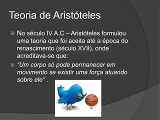 Teoria de Aristóteles No século IV A.C – Aristóteles formulou uma teoria que foi aceita até a época do renascimento (século XVII), onde acreditava-se que: “Um corpo só pode permanecer em movimento se existir uma força atuando sobre ele” .