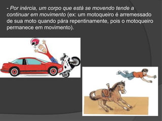 - Por inércia, um corpo que está se movendo tende a continuar em movimento (ex: um motoqueiro é arremessado de sua moto quando pára repentinamente, pois o motoqueiro permanece em movimento).