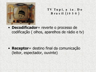 TV Tupi, a 1a. Do Brasil (1950) Decodificador = reverte o processo de codificação ( olhos, aparelhos de rádio e tv) Receptor = destino final da comunicação (leitor, espectador, ouvinte) 