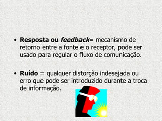Resposta ou  feedback = mecanismo de retorno entre a fonte e o receptor, pode ser usado para regular o fluxo de comunicação. Ruído  = qualquer distorção indesejada ou erro que pode ser introduzido durante a troca de informação. 