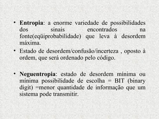 Entropia : a enorme variedade de possibilidades dos sinais encontrados na fonte(eqüiprobabilidade) que leva à desordem máxima. Estado de desordem/confusão/incerteza , oposto à ordem, que será ordenado pelo código. Neguentropia : estado de desordem mínima ou mínima possibilidade de escolha = BIT (binary digit) =menor quantidade de informação que um sistema pode transmitir. 
