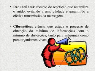 Redundância : recurso de repetição que neutraliza o ruído, evitando a ambigüidade e garantindo a efetiva transmissão da mensagem. Cibernética:  ciência que estuda o processo de obtenção do máximo de informações com o mínimo de distorções, tanto para máquinas como para organismos vivos. 