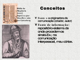 Conceitos Fonte  = a originadora da comunicação (criador, autor)  Fonte de informação : repositório-sistema de onde procedem os sinais.Ex.; na comunicação interpessoal, meu córtex. Bíblia da Mogúncia (1642) impressa por Shoeffer e não por Gutenberg 
