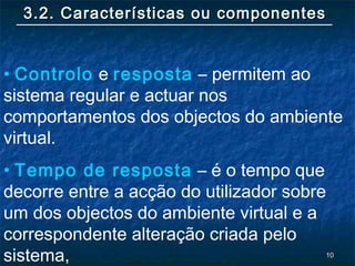 1010
3.2. Características ou componentes3.2. Características ou componentes
• Controlo e resposta – permitem ao
sistema regular e actuar nos
comportamentos dos objectos do ambiente
virtual.
• Tempo de resposta – é o tempo que
decorre entre a acção do utilizador sobre
um dos objectos do ambiente virtual e a
correspondente alteração criada pelo
sistema,
 