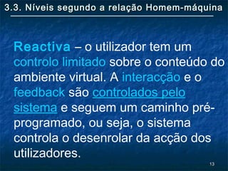 1313
3.3. Níveis segundo a relação Homem-máquina3.3. Níveis segundo a relação Homem-máquina
Reactiva – o utilizador tem um
controlo limitado sobre o conteúdo do
ambiente virtual. A interacção e o
feedback são controlados pelo
sistema e seguem um caminho pré-
programado, ou seja, o sistema
controla o desenrolar da acção dos
utilizadores.
 