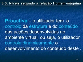 1515
3.3. Níveis segundo a relação Homem-máquina3.3. Níveis segundo a relação Homem-máquina
Proactiva – o utilizador tem o
controlo da estrutura e do conteúdo
das acções desenvolvidas no
ambiente virtual, ou seja, o utilizador
controla dinamicamente o
desenvolvimento do conteúdo deste .
 