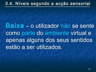 1919
3.4. Níveis segundo a acção sensorial3.4. Níveis segundo a acção sensorial
Baixa – o utilizador não se sente
como parte do ambiente virtual e
apenas alguns dos seus sentidos
estão a ser utilizados.
 