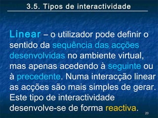 2020
3.5. Tipos de interactividade3.5. Tipos de interactividade
Linear – o utilizador pode definir o
sentido da sequência das acções
desenvolvidas no ambiente virtual,
mas apenas acedendo à seguinte ou
à precedente. Numa interacção linear
as acções são mais simples de gerar.
Este tipo de interactividade
desenvolve-se de forma reactiva.
 