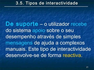 2121
3.5. Tipos de interactividade3.5. Tipos de interactividade
De suporte – o utilizador recebe
do sistema apoio sobre o seu
desempenho através de simples
mensagens de ajuda a complexos
manuais. Este tipo de interactividade
desenvolve-se de forma reactiva.
 