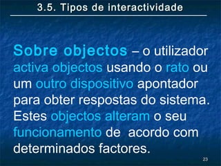 2323
3.5. Tipos de interactividade3.5. Tipos de interactividade
Sobre objectos – o utilizador
activa objectos usando o rato ou
um outro dispositivo apontador
para obter respostas do sistema.
Estes objectos alteram o seu
funcionamento de acordo com
determinados factores.
 
