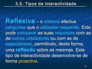 2424
3.5. Tipos de interactividade3.5. Tipos de interactividade
Reflexiva – o sistema efectua
perguntas que o utilizador responde. Este
pode comparar as suas respostas com as
de outros utilizadores ou com as de
especialistas, permitindo, desta forma,
uma reflexão sobre as mesmas. Este
tipo de interactividade desenvolve-se de
forma proactiva.
 