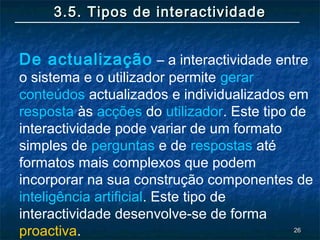 2626
3.5. Tipos de interactividade3.5. Tipos de interactividade
De actualização – a interactividade entre
o sistema e o utilizador permite gerar
conteúdos actualizados e individualizados em
resposta às acções do utilizador. Este tipo de
interactividade pode variar de um formato
simples de perguntas e de respostas até
formatos mais complexos que podem
incorporar na sua construção componentes de
inteligência artificial. Este tipo de
interactividade desenvolve-se de forma
proactiva.
 