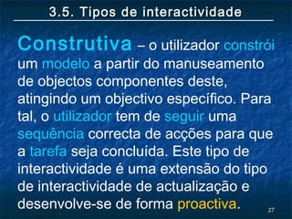 2727
3.5. Tipos de interactividade3.5. Tipos de interactividade
Construtiva – o utilizador constrói
um modelo a partir do manuseamento
de objectos componentes deste,
atingindo um objectivo específico. Para
tal, o utilizador tem de seguir uma
sequência correcta de acções para que
a tarefa seja concluída. Este tipo de
interactividade é uma extensão do tipo
de interactividade de actualização e
desenvolve-se de forma proactiva.
 