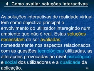 2828
4. Como avaliar soluções interactivas4. Como avaliar soluções interactivas
As soluções interactivas de realidade virtual
têm como objectivo principal o
envolvimento do utilizador interagindo num
ambiente que não é real. Estas soluções
necessitam de ser avaliadas,
nomeadamente nos aspectos relacionados
com as questões tecnológicas utilizadas, as
alterações provocadas ao nível psicológico
e social dos utilizadores e a qualidade da
aplicação.
 