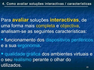 2929
4. Como avaliar soluções interactivas / características4. Como avaliar soluções interactivas / características
Para avaliar soluções interactivas, de
uma forma mais completa e objectiva,
analisam-se as seguintes características:
• funcionamento dos dispositivos periféricos
e a sua ergonomia.
• qualidade gráfica dos ambientes virtuais e
o seu realismo perante o olhar do
utilizados.
 