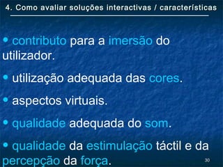 3030
4. Como avaliar soluções interactivas / características4. Como avaliar soluções interactivas / características
• contributo para a imersão do
utilizador.
• utilização adequada das cores.
• aspectos virtuais.
• qualidade adequada do som.
• qualidade da estimulação táctil e da
percepção da força.
 