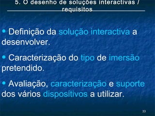 3333
5. O desenho de soluções interactivas /5. O desenho de soluções interactivas /
requisitosrequisitos
• Definição da solução interactiva a
desenvolver.
• Caracterização do tipo de imersão
pretendido.
• Avaliação, caracterização e suporte
dos vários dispositivos a utilizar.
 