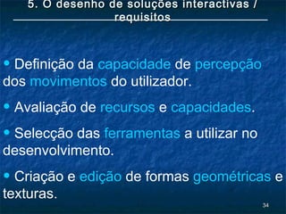 3434
5. O desenho de soluções interactivas /5. O desenho de soluções interactivas /
requisitosrequisitos
• Definição da capacidade de percepção
dos movimentos do utilizador.
• Avaliação de recursos e capacidades.
• Selecção das ferramentas a utilizar no
desenvolvimento.
• Criação e edição de formas geométricas e
texturas.
 