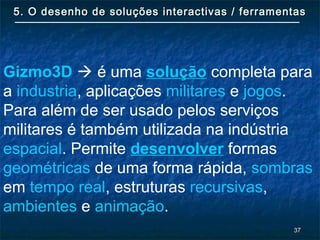 3737
5. O desenho de soluções interactivas / ferramentas5. O desenho de soluções interactivas / ferramentas
Gizmo3D  é uma solução completa para
a industria, aplicações militares e jogos.
Para além de ser usado pelos serviços
militares é também utilizada na indústria
espacial. Permite desenvolver formas
geométricas de uma forma rápida, sombras
em tempo real, estruturas recursivas,
ambientes e animação.
 
