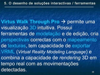 3838
5. O desenho de soluções interactivas / ferramentas5. O desenho de soluções interactivas / ferramentas
Virtus Walk Through Pro  permite uma
visualização 3D intuitiva. Possui
ferramentas de modelação e de edição, cria
perspectivas correctas com o mapeamento
de texturas, tem capacidade de exportar
VRML (Virtual Reality Modeling Language) e
combina a capacidade de rendering 3D em
tempo real com as movimentações
detectadas.
 