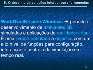 3939
5. O desenho de soluções interactivas / ferramentas5. O desenho de soluções interactivas / ferramentas
WorldToolKit para Windows  permite o
desenvolvimento de ambientes 3D
simulados e aplicações de realidade virtual.
É uma livraria orientada a objectos com um
alto nível de funções para configuração,
interacção e controlo da simulação em
tempo real.
 