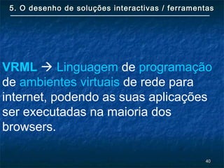 4040
5. O desenho de soluções interactivas / ferramentas5. O desenho de soluções interactivas / ferramentas
VRML  Linguagem de programação
de ambientes virtuais de rede para
internet, podendo as suas aplicações
ser executadas na maioria dos
browsers.
 