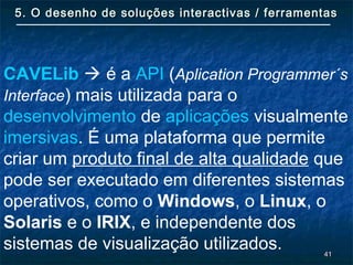 4141
5. O desenho de soluções interactivas / ferramentas5. O desenho de soluções interactivas / ferramentas
CAVELib  é a API (Aplication Programmer´s
Interface) mais utilizada para o
desenvolvimento de aplicações visualmente
imersivas. É uma plataforma que permite
criar um produto final de alta qualidade que
pode ser executado em diferentes sistemas
operativos, como o Windows, o Linux, o
Solaris e o IRIX, e independente dos
sistemas de visualização utilizados.
 