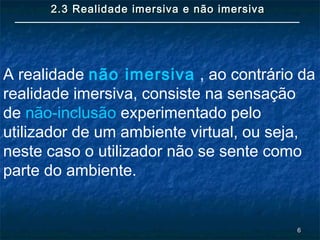 66
2.3 Realidade imersiva e não imersiva2.3 Realidade imersiva e não imersiva
A realidade não imersiva , ao contrário da
realidade imersiva, consiste na sensação
de não-inclusão experimentado pelo
utilizador de um ambiente virtual, ou seja,
neste caso o utilizador não se sente como
parte do ambiente.
 