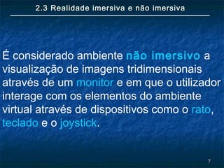 77
2.3 Realidade imersiva e não imersiva2.3 Realidade imersiva e não imersiva
É considerado ambiente não imersivo a
visualização de imagens tridimensionais
através de um monitor e em que o utilizador
interage com os elementos do ambiente
virtual através de dispositivos como o rato,
teclado e o joystick.
 