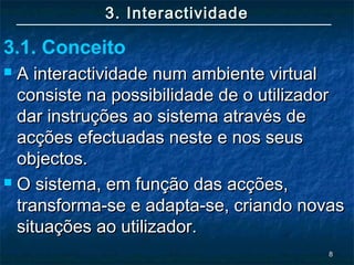 88
3. Interactividade3. Interactividade
 A interactividade num ambiente virtualA interactividade num ambiente virtual
consiste na possibilidade de o utilizadorconsiste na possibilidade de o utilizador
dar instruções ao sistema através dedar instruções ao sistema através de
acções efectuadas neste e nos seusacções efectuadas neste e nos seus
objectos.objectos.
 O sistema, em função das acções,O sistema, em função das acções,
transforma-se e adapta-se, criando novastransforma-se e adapta-se, criando novas
situações ao utilizador.situações ao utilizador.
3.1. Conceito
 
