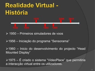 1970                 2000   2010


    1950    1960          1980   1990

 1950 – Primeiros simuladores de voos

1956 – Iniciação do programa “Sensorama”

1960 – Inicio do desenvolvimento do projecto “Head
Mounted Display”

1975 – É criado o sistema “VideoPlace” que permitiria
a interacção virtual entre os utilizadores.
                                                         12
 