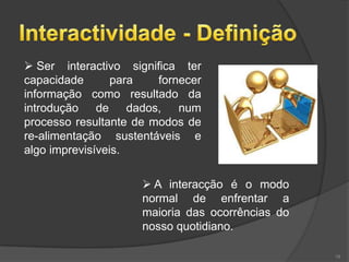  Ser interactivo significa ter
capacidade       para   fornecer
informação como resultado da
introdução de dados, num
processo resultante de modos de
re-alimentação sustentáveis e
algo imprevisíveis.

                      A interacção é o modo
                     normal de enfrentar a
                     maioria das ocorrências do
                     nosso quotidiano.

                                                  18
 