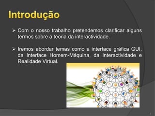  Com o nosso trabalho pretendemos clarificar alguns
  termos sobre a teoria da interactividade.

 Iremos abordar temas como a interface gráfica GUI,
  da Interface Homem-Máquina, da Interactividade e
  Realidade Virtual.




                                                       2
 