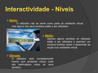  Baixa:
       O utilizador não se sente como parte do ambiente virtual,
   mas alguns dos seus sentidos estão a ser utilizados


                              Média:
                                Apenas alguns sentidos do utilizador
                                estão a ser utilizados e exercem um
                                controlo limitado sobre o desenrolar da
                                acção num ambiente virtual.


 Elevada:
    O utilizador está completamente
    imerso num ambiente virtual, onde
    são estimulados todos os seus
    sentidos.
                                                                          21
 