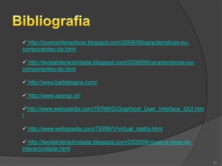  http://jovensinteractivos.blogspot.com/2009/09/caracteristicas-ou-
componentes-da.html

 http://teodainteractividade.blogspot.com/2009/09/caracteristicas-ou-
componentes-da.html

 http://www.baddesigns.com/

 http://www.apergo.pt/

http://www.webopedia.com/TERM/G/Graphical_User_Interface_GUI.htm
l

 http://www.webopedia.com/TERM/V/virtual_reality.html

 http://teodainteractividade.blogspot.com/2009/09/niveis-e-tipos-de-
interactividade.html

                                                                         22
 