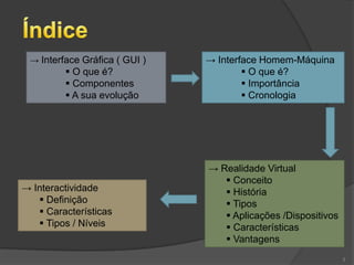 → Interface Gráfica ( GUI )   → Interface Homem-Máquina
          O que é?                     O que é?
          Componentes                  Importância
          A sua evolução               Cronologia




                               → Realidade Virtual
                                   Conceito
→ Interactividade                  História
    Definição                     Tipos
    Características               Aplicações /Dispositivos
    Tipos / Níveis                Características
                                   Vantagens
                                                               3
 
