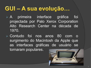  A primeira interface gráfica foi
  projectada por Palo Xerox Corporation
  Alto Research Center na década de
  1970.
 Contudo foi nos anos 80 com o
  surgimento do Macintosh da Apple que
  as interfaces gráficas de usuário se
  tornaram populares.



                                          6
 