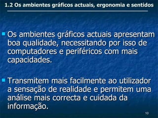 1.2 Os ambientes gráficos actuais, ergonomia e sentidos




   Os ambientes gráficos actuais apresentam
    boa qualidade, necessitando por isso de
    computadores e periféricos com mais
    capacidades.

   Transmitem mais facilmente ao utilizador
    a sensação de realidade e permitem uma
    análise mais correcta e cuidada da
    informação.
                                                   10
 