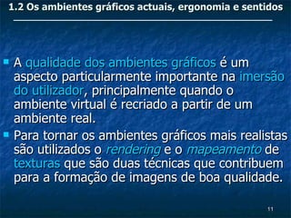 1.2 Os ambientes gráficos actuais, ergonomia e sentidos




   A qualidade dos ambientes gráficos é um
    aspecto particularmente importante na imersão
    do utilizador, principalmente quando o
    ambiente virtual é recriado a partir de um
    ambiente real.
   Para tornar os ambientes gráficos mais realistas
    são utilizados o rendering e o mapeamento de
    texturas que são duas técnicas que contribuem
    para a formação de imagens de boa qualidade.

                                                   11
 