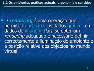 1.2 Os ambientes gráficos actuais, ergonomia e sentidos




   O rendering é uma operação que
    permite transformar os dados gráficos em
    dados de imagem. Para se obter um
    rendering adequado é necessário definir
    correctamente a iluminação do ambiente e
    a posição relativa dos objectos no mundo
    virtual.


                                                   12
 
