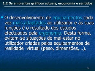 1.2 Os ambientes gráficos actuais, ergonomia e sentidos



   O desenvolvimento de equipamentos cada
    vez mais adaptados ao utilizador e às suas
    funções é o resultado dos estudos
    efectuados pela ergonomia. Desta forma,
    evitam-se situações de mal-estar no
    utilizador criadas pelos equipamentos de
    realidade virtual (peso, dimensões,…).


                                                   14
 