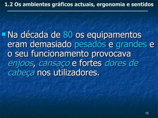 1.2 Os ambientes gráficos actuais, ergonomia e sentidos




 Nadécada de 80 os equipamentos
 eram demasiado pesados e grandes e
 o seu funcionamento provocava
 enjoos, cansaço e fortes dores de
 cabeça nos utilizadores.



                                                   15
 