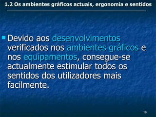 1.2 Os ambientes gráficos actuais, ergonomia e sentidos




 Devido aos desenvolvimentos
 verificados nos ambientes gráficos e
 nos equipamentos, consegue-se
 actualmente estimular todos os
 sentidos dos utilizadores mais
 facilmente.

                                                   16
 