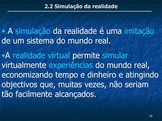 2.2 Simulação da realidade



• A simulação da realidade é uma imitação
de um sistema do mundo real.
•A realidade virtual permite simular
virtualmente experiências do mundo real,
economizando tempo e dinheiro e atingindo
objectivos que, muitas vezes, não seriam
tão facilmente alcançados.

                                        19
 