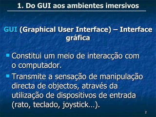 1. Do GUI aos ambientes imersivos


GUI (Graphical User Interface) – Interface
                 gráfica

 Constitui um meio de interacção com
  o computador.
 Transmite a sensação de manipulação

  directa de objectos, através da
  utilização de dispositivos de entrada
  (rato, teclado, joystick…).
                                          2
 