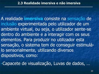 2.3 Realidade imersiva e não imersiva



A realidade imersiva consiste na sensação de
inclusão experimentada pelo utilizador de um
ambiente virtual, ou seja, o utilizador sente-se
dentro do ambiente e a interagir com os seus
elementos. Para produzir no utilizador esta
sensação, o sistema tem de conseguir estimulá-
lo sensorialmente, utilizando diversos
dispositivos, como:
-Capacete de visualização, Luvas de dados, …
                                                20
 