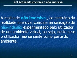 2.3 Realidade imersiva e não imersiva




A realidade não imersiva , ao contrário da
realidade imersiva, consiste na sensação de
não-inclusão experimentado pelo utilizador
de um ambiente virtual, ou seja, neste caso
o utilizador não se sente como parte do
ambiente.


                                               21
 